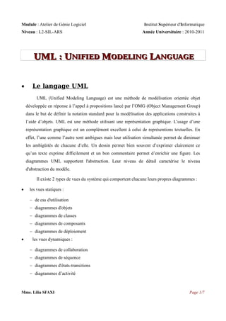 Module : Atelier de Génie Logiciel
Niveau : L2-SIL-ARS

Institut Supérieur d'Informatique
Année Universitaire : 2010-2011

UML : UNIFIED MODELING LANGUAGE
NIFIED
ODELING ANGUAGE


Le langage UML
UML (Unified Modeling Language) est une méthode de modélisation orientée objet
développée en réponse à l’appel à propositions lancé par l’OMG (Object Management Group)
dans le but de définir la notation standard pour la modélisation des applications construites à
l’aide d’objets. UML est une méthode utilisant une représentation graphique. L’usage d’une
représentation graphique est un complément excellent à celui de représentions textuelles. En
effet, l’une comme l’autre sont ambigues mais leur utilisation simultanée permet de diminuer
les ambigüités de chacune d’elle. Un dessin permet bien souvent d’exprimer clairement ce
qu’un texte exprime difficilement et un bon commentaire permet d’enrichir une figure. Les
diagrammes UML supportent l'abstraction. Leur niveau de détail caractérise le niveau
d'abstraction du modèle.
Il existe 2 types de vues du système qui comportent chacune leurs propres diagrammes :



les vues statiques :
 de cas d'utilisation
 diagrammes d'objets
 diagrammes de classes
 diagrammes de composants
 diagrammes de déploiement



les vues dynamiques :
 diagrammes de collaboration
 diagrammes de séquence
 diagrammes d'états-transitions
 diagrammes d’activité

Mme. Lilia SFAXI

Page 1/7

 