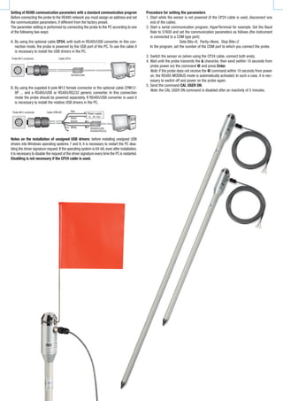 Setting of RS485 communication parameters with a standard communication program
Before	connecting	the	probe	to	the	RS485	network	you	must	assign	an	address	and	set	
the	communication	parameters,	if	different	from	the	factory	preset.
The	parameter	setting	is	performed	by	connecting	the	probe	to	the	PC	according	to	one	
of	the	following	two	ways:
A.	By	using	the	optional	cable	CP24,	with	built‑in	RS485/USB	converter.	In	this	con‑
nection	mode,	the	probe	is	powered	by	the	USB	port	of	the	PC.	To	use	the	cable	it	
is	necessary	to	install	the	USB	drivers	in	the	PC.
B.	By	using	the	supplied	8‑pole	M12	female	connector	or	the	optional	cable	CPM12‑
8P	...	and	a	RS485/USB	or	RS485/RS232	generic	converter.	In	this	connection	
mode	the	probe	should	be	powered	separately.	If	RS485/USB	converter	is	used	it	
is	necessary	to	install	the	relative	USB	drivers	in	the	PC.
Notes on the installation of unsigned USB drivers:	before	installing	unsigned	USB	
drivers	into	Windows	operating	systems	7	and	8,	it	is	necessary	to	restart	the	PC	disa‑
bling	the	driver	signature	request.	If	the	operating	system	is	64‑bit,	even	after	installation,	
it	is	necessary	to	disable	the	request	of	the	driver	signature	every	time	the	PC	is	restarted.	
Disabling is not necessary if the CP24 cable is used.
Procedure for setting the parameters
1.	Start	while	the	sensor	is	not	powered	(if	the	CP24	cable	is	used,	disconnect	one	
end	of	the	cable).
2.	Start	a	serial	communication	program,	HyperTerminal	for	example.	Set	the	Baud	
Rate	to	57600	and	set	the	communication	parameters	as	follows	(the	instrument	
is	connected	to	a	COM	type	port):
Data	Bits=8,		Parity=None,		Stop	Bits=2
	 In	the	program,	set	the	number	of	the	COM	port	to	which	you	connect	the	probe.
3.	Switch	the	sensor	on	(when	using	the	CP24	cable,	connect	both	ends).
4.	Wait	until	the	probe	transmits	the	&	character,	then	send	(within	10	seconds	from	
probe	power	on)	the	command @ and	press	Enter.
Note:	if	the	probe	does	not	receive	the	@	command	within	10	seconds	from	power	
on,	the	RS485	MODBUS	mode	is	automatically	activated.	In	such	a	case,	it	is	nec‑
essary	to	switch	off	and	power	on	the	probe	again.
5.	Send	the	command	CAL USER ON.
Note:	the	CAL USER ON	command	is	disabled	after	an	inactivity	of	5	minutes.	
Probe M12 connector Cable CP24
Probe M12 connector Cable CPM-8P... Power supply
Red
Black
Brown
White
 