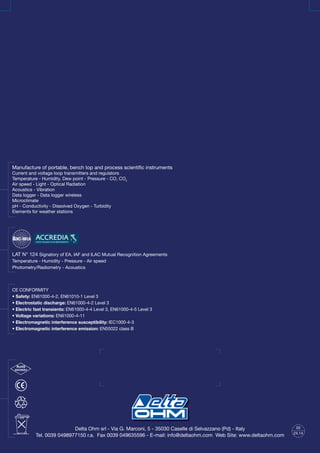 Delta Ohm srl - Via G. Marconi, 5 - 35030 Caselle di Selvazzano (Pd) - Italy
Tel. 0039 0498977150 r.a. Fax 0039 049635596 - E-mail: info@deltaohm.com Web Site: www.deltaohm.com
RoHS
2002/95/EC
03
24.14
CE CONFORMITY
• Safety: EN61000-4-2, EN61010-1 Level 3
• Electrostatic discharge: EN61000-4-2 Level 3
• Electric fast transients: EN61000-4-4 Level 3, EN61000-4-5 Level 3
• Voltage variations: EN61000-4-11
• Electromagnetic interference susceptibility: IEC1000-4-3
• Electromagnetic interference emission: EN55022 class B
LAT N° 124 Signatory of EA, IAF and ILAC Mutual Recognition Agreements
Temperature - Humidity - Pressure - Air speed
Photometry/Radiometry - Acoustics
Manufacture of portable, bench top and process scientific instruments
Current and voltage loop transmitters and regulators
Temperature - Humidity, Dew point - Pressure - CO, CO2
Air speed - Light - Optical Radiation
Acoustics - Vibration
Data logger - Data logger wireless
Microclimate
pH - Conductivity - Dissolved Oxygen - Turbidity
Elements for weather stations
 