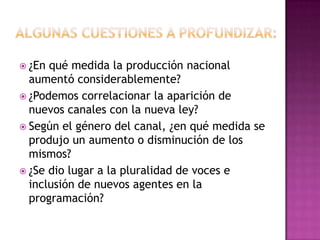  ¿En qué medida la producción nacional
aumentó considerablemente?
 ¿Podemos correlacionar la aparición de
nuevos canales con la nueva ley?
 Según el género del canal, ¿en qué medida se
produjo un aumento o disminución de los
mismos?
 ¿Se dio lugar a la pluralidad de voces e
inclusión de nuevos agentes en la
programación?
 