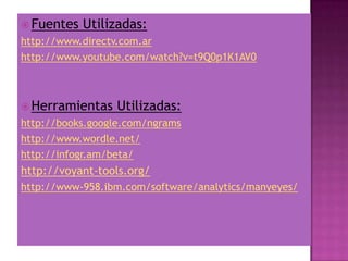  Fuentes Utilizadas:
http://www.directv.com.ar
http://www.youtube.com/watch?v=t9Q0p1K1AV0
 Herramientas Utilizadas:
http://books.google.com/ngrams
http://www.wordle.net/
http://infogr.am/beta/
http://voyant-tools.org/
http://www-958.ibm.com/software/analytics/manyeyes/
 