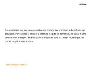 No se destaca por ser una campaña que trabaje las promesas o beneficios del producto. Por otro lado, si bien la estética elegida es llamativa, no tiene mucho que ver con el target. Se trabaja con imágenes que no tienen mucho que ver con el target al que apunta.  