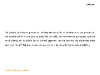 Se pierde de vista el producto. No hay recordación ni de marca ni del producto. No queda 100% claro que se trata de un café, por momentos pareciera que se está viendo un capítulo de un animé japonés. No se termina de entender bien por qué el café Arlistán es mejor que otros a la hora de hacer cafés batidos.   