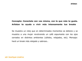 Concepto: Conectate con vos misma, con lo que más te gusta. Arlistan te ayuda a vivir más intensamente tus breaks   Se muestra un reloj que en determinados momentos se detiene y se muestra a una mujer revolviendo un café espumante con los ojos cerrados en distintos ambientes (cálidos, relajados, etc). Mensaje: hacé un break más relajado y sabroso..   