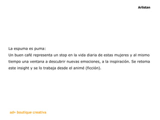 La espuma es puma:  Un buen café representa un stop en la vida diaria de estas mujeres y al mismo tiempo una ventana a descubrir nuevas emociones, a la inspiración. Se retoma este insight y se lo trabaja desde el animé (ficción).  