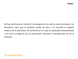 No hay pertinencia en relación a la categoría en la cual se ubica el producto. La relevancia, hace que el producto quede de lado y se recuerde el aspecto creativo de la publicidad. Se convierte en un caso de publicidad desequilibrada y se corre el riesgo de que el consumidor recuerde el mensaje pero no así el producto.  