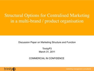 Structural Options for Centralised Marketing
   in a multi-brand / product organisation	




       Discussion Paper on Marketing Structure and Function

                           TrinityP3
                         March 31, 2011

                COMMERCIAL IN CONFIDENCE



                                                  marketing management consultants
 