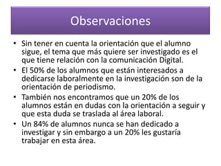Observaciones
• Sin tener en cuenta la orientación que el alumno
sigue, el tema que más quiere ser investigado es el
que tiene relación con la comunicación Digital.
• El 50% de los alumnos que están interesados a
dedicarse laboralmente en la investigación son de la
orientación de periodismo.
• También nos encontramos que un 20% de los
alumnos están en dudas con la orientación a seguir y
que esta duda se traslada al área laboral.
• Un 84% de alumnos nunca se han dedicado a
investigar y sin embargo a un 20% les gustaría
trabajar en esta área.
 