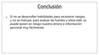 Conclusión
Si no se desarrollan habilidades para reconocer riesgos
y no se instruye, para evaluar las fuentes y sitios web, se
puede poner en riesgo nuestro dinero e información
personal muy fácilmente.
 