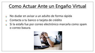 Como Actuar Ante un Engaño Virtual
No dudar en avisar a un adulto de forma rápida.
Contacta a tu banco o tarjeta de crédito.
Si la estafa fue por correo electrónico marcarla como spam
o correo basura.
 