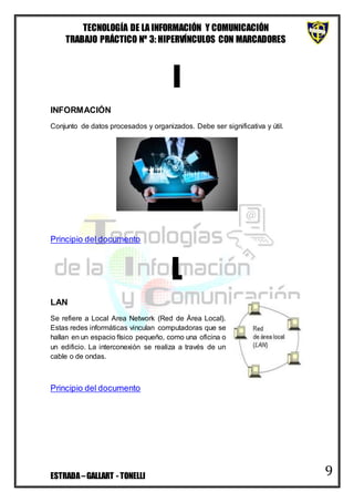 TECNOLOGÍA DE LA INFORMACIÓN Y COMUNICACIÓN
TRABAJO PRÁCTICO Nº 3: HIPERVÍNCULOS CON MARCADORES
ESTRADA–GALLART - TONELLI 9
I
INFORMACIÓN
Conjunto de datos procesados y organizados. Debe ser significativa y útil.
Principio del documento
L
LAN
Se refiere a Local Area Network (Red de Área Local).
Estas redes informáticas vinculan computadoras que se
hallan en un espacio físico pequeño, como una oficina o
un edificio. La interconexión se realiza a través de un
cable o de ondas.
Principio del documento
 