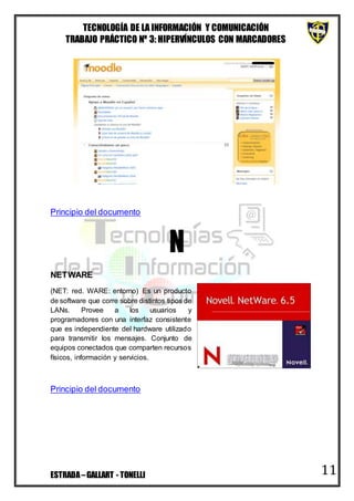 TECNOLOGÍA DE LA INFORMACIÓN Y COMUNICACIÓN
TRABAJO PRÁCTICO Nº 3: HIPERVÍNCULOS CON MARCADORES
ESTRADA–GALLART - TONELLI 11
Principio del documento
N
NETWARE
(NET: red. WARE: entorno) Es un producto
de software que corre sobre distintos tipos de
LANs. Provee a los usuarios y
programadores con una interfaz consistente
que es independiente del hardware utilizado
para transmitir los mensajes. Conjunto de
equipos conectados que comparten recursos
físicos, información y servicios.
Principio del documento
 
