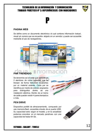 TECNOLOGÍA DE LA INFORMACIÓN Y COMUNICACIÓN
TRABAJO PRÁCTICO Nº 3: HIPERVÍNCULOS CON MARCADORES
ESTRADA–GALLART - TONELLI 12
P
PAGINA WEB
Se define como un documento electrónico el cual contiene información textual,
visual y/o sonora que se encuentra alojado en un servidor y puede ser accesible
mediante el uso de navegadores.
PAR TRENZADO
Se denomina así al cable que consiste en
2 alambres de cobre aislados, que se
trenzan de forma helicoidal recubiertos
por un material aislante. Cada par se
identifica por medio de colores asignados
para distinguirlos dentro de una
instalación eléctrica. Dentro de un tramo
de cable pueden existir 4 pares trenzados
o más.
PEN DRIVE
Dispositivo portátil de almacenamiento, compuesto por
una memoria flash, accesible a través de un puerto USB.
Su capacidad varía según el modelo, y en la actualidad
podemos encontrar en el mercado pendrives con una
capacidad de hasta 64 Gb.
 