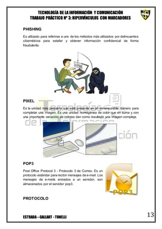 TECNOLOGÍA DE LA INFORMACIÓN Y COMUNICACIÓN
TRABAJO PRÁCTICO Nº 3: HIPERVÍNCULOS CON MARCADORES
ESTRADA–GALLART - TONELLI 13
PHISHING
Es utilizado para referirse a uno de los métodos más utilizados por delincuentes
cibernéticos para estafar y obtener información confidencial de forma
fraudulenta.
PIXEL
Es la unidad más pequeña que está presente en un inmensurable número para
completar una imagen. Es una unidad homogénea de color que en suma y con
una importante variación de colores dan como resultado una imagen compleja.
POP3
Post Office Protocol 3 - Protocolo 3 de Correo. Es un
protocolo estándar para recibir mensajes de e-mail. Los
mensajes de e-mails enviados a un servidor, son
almacenados por el servidor pop3.
PROTOCOLO
 