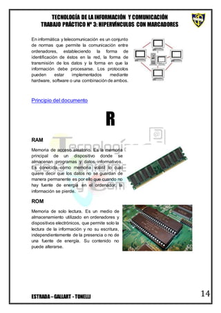 TECNOLOGÍA DE LA INFORMACIÓN Y COMUNICACIÓN
TRABAJO PRÁCTICO Nº 3: HIPERVÍNCULOS CON MARCADORES
ESTRADA–GALLART - TONELLI 14
En informática y telecomunicación es un conjunto
de normas que permite la comunicación entre
ordenadores, estableciendo la forma de
identificación de éstos en la red, la forma de
transmisión de los datos y la forma en que la
información debe procesarse. Los protocolos
pueden estar implementados mediante
hardware, software o una combinación de ambos.
Principio del documento
R
RAM
Memoria de acceso aleatorio. Es la memoria
principal de un dispositivo donde se
almacenan programas y datos informativos.
Es conocida como memoria volátil lo cual
quiere decir que los datos no se guardan de
manera permanente es por ello que cuando no
hay fuente de energía en el ordenador, la
información se pierde.
ROM
Memoria de solo lectura. Es un medio de
almacenamiento utilizado en ordenadores y
dispositivos electrónicos, que permite solo la
lectura de la información y no su escritura,
independientemente de la presencia o no de
una fuente de energía. Su contenido no
puede alterarse.
 
