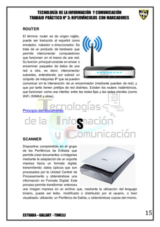 TECNOLOGÍA DE LA INFORMACIÓN Y COMUNICACIÓN
TRABAJO PRÁCTICO Nº 3: HIPERVÍNCULOS CON MARCADORES
ESTRADA–GALLART - TONELLI 15
ROUTER
El término router es de origen inglés,
puede ser traducido al español como
enrutador, ruteador o direccionador. Se
trata de un producto de hardware que
permite interconectar computadoras
que funcionan en el marco de una red.
Su función principal consiste en enviar o
encaminar paquetes de datos de una
red a otra, es decir, interconectar
subredes, entendiendo por subred un
conjunto de máquinas IP que se pueden
comunicar sin la intervención de un encaminador (mediante puentes de red), y
que por tanto tienen prefijos de red distintos. Existen los routers inalámbricos,
que funcionan como una interfaz entre las redes fijas y las redes móviles (como
WiFi, WiMAX y otras).
Principio del documento
S
SCANNER
Dispositivo comprendido en el grupo
de los Periféricos de Entrada que
permite crear documentos o imágenes
mediante la adaptación de un soporte
impreso hacia un formato digital,
transmitiendo datos ópticos que son
procesados por la Unidad Central de
Procesamiento y obteniéndose una
información en Formato Digital. Este
proceso permite transformar entonces
una imagen impresa en un archivo que, mediante la utilización del lenguaje
binario, puede ser leído, modificado o distribuido por el usuario, o bien
visualizado utilizando un Periférico de Salida, u obteniéndose copias del mismo.
 
