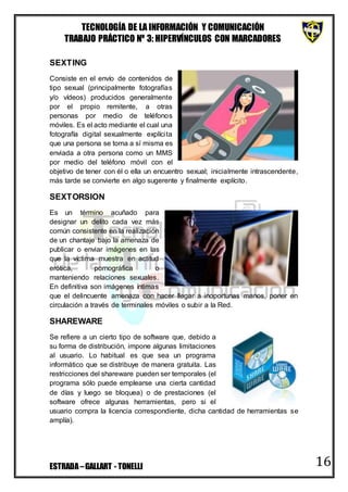 TECNOLOGÍA DE LA INFORMACIÓN Y COMUNICACIÓN
TRABAJO PRÁCTICO Nº 3: HIPERVÍNCULOS CON MARCADORES
ESTRADA–GALLART - TONELLI 16
SEXTING
Consiste en el envío de contenidos de
tipo sexual (principalmente fotografías
y/o vídeos) producidos generalmente
por el propio remitente, a otras
personas por medio de teléfonos
móviles. Es el acto mediante el cual una
fotografía digital sexualmente explícita
que una persona se toma a sí misma es
enviada a otra persona como un MMS
por medio del teléfono móvil con el
objetivo de tener con él o ella un encuentro sexual; inicialmente intrascendente,
más tarde se convierte en algo sugerente y finalmente explícito.
SEXTORSION
Es un término acuñado para
designar un delito cada vez más
común consistente en la realización
de un chantaje bajo la amenaza de
publicar o enviar imágenes en las
que la víctima muestra en actitud
erótica, pornográfica o
manteniendo relaciones sexuales.
En definitiva son imágenes íntimas
que el delincuente amenaza con hacer llegar a inoportunas manos, poner en
circulación a través de terminales móviles o subir a la Red.
SHAREWARE
Se refiere a un cierto tipo de software que, debido a
su forma de distribución, impone algunas limitaciones
al usuario. Lo habitual es que sea un programa
informático que se distribuye de manera gratuita. Las
restricciones del shareware pueden ser temporales (el
programa sólo puede emplearse una cierta cantidad
de días y luego se bloquea) o de prestaciones (el
software ofrece algunas herramientas, pero si el
usuario compra la licencia correspondiente, dicha cantidad de herramientas se
amplía).
 