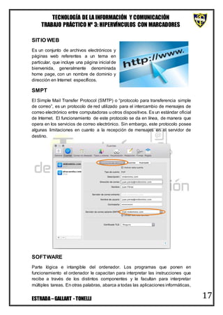 TECNOLOGÍA DE LA INFORMACIÓN Y COMUNICACIÓN
TRABAJO PRÁCTICO Nº 3: HIPERVÍNCULOS CON MARCADORES
ESTRADA–GALLART - TONELLI 17
SITIO WEB
Es un conjunto de archivos electrónicos y
páginas web referentes a un tema en
particular, que incluye una página inicial de
bienvenida, generalmente denominada
home page, con un nombre de dominio y
dirección en Internet específicos.
SMPT
El Simple Mail Transfer Protocol (SMTP) o “protocolo para transferencia simple
de correo”, es un protocolo de red utilizado para el intercambio de mensajes de
correo electrónico entre computadoras u otros dispositivos. Es un estándar oficial
de Internet. El funcionamiento de este protocolo se da en línea, de manera que
opera en los servicios de correo electrónico. Sin embargo, este protocolo posee
algunas limitaciones en cuanto a la recepción de mensajes en el servidor de
destino.
SOFTWARE
Parte lógica e intangible del ordenador. Los programas que ponen en
funcionamiento el ordenador le capacitan para interpretar las instrucciones que
recibe a través de los distintos componentes y le facultan para interpretar
múltiples tareas. En otras palabras, abarca a todas las aplicaciones informáticas,
 