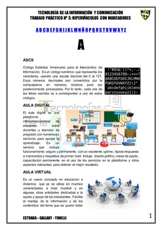 TECNOLOGÍA DE LA INFORMACIÓN Y COMUNICACIÓN
TRABAJO PRÁCTICO Nº 3: HIPERVÍNCULOS CON MARCADORES
ESTRADA–GALLART - TONELLI 1
A B C D E F G H I J K L M N Ñ O P Q R S T U V W X Y Z
A
ASCII
Código Estándar Americano para el Intercambio de
Información. Es un código numérico que representa los
caracteres, usando una escala decimal del 0 al 127.
Esos números decimales son convertidos por la
computadora en números binarios para ser
posteriormente procesados. Por lo tanto, cada una de
las letras escritas va a corresponder a uno de estos
códigos.
AULA DIGITAL
El aula digital es una
plataforma
infocomunicacional de
encuentro entre
docentes y alumnos de
pregrado con numerosos
servicios para apoyar el
aprendizaje. Es un
servicio que incluye
funcionamiento seguro y permanente, con un excelente uptime, rápida respuesta
a imprevistos y respaldos de primer nivel. Incluye diseño gráfico, mesa de ayuda,
capacitación permanente en el uso de los servicios en la plataforma y otros
aspectos relevantes para obtener el mejor resultado.
AULA VIRTUAL
Es un nuevo concepto en educación a
distancia que ya se utiliza en muchas
universidades a nivel mundial y en
algunas otras entidades dedicadas a la
ayuda y apoyo de los estudiantes. Facilita
el manejo de la información y de los
contenidos del tema que se quiere tratar
 