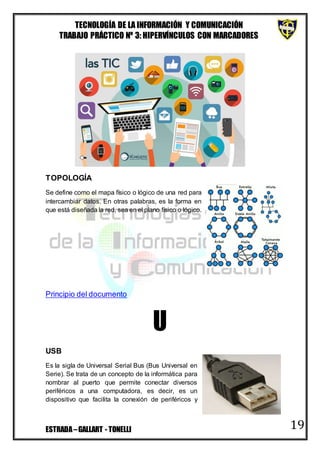 TECNOLOGÍA DE LA INFORMACIÓN Y COMUNICACIÓN
TRABAJO PRÁCTICO Nº 3: HIPERVÍNCULOS CON MARCADORES
ESTRADA–GALLART - TONELLI 19
TOPOLOGÍA
Se define como el mapa físico o lógico de una red para
intercambiar datos. En otras palabras, es la forma en
que está diseñada la red, sea en el plano físico o lógico.
Principio del documento
U
USB
Es la sigla de Universal Serial Bus (Bus Universal en
Serie). Se trata de un concepto de la informática para
nombrar al puerto que permite conectar diversos
periféricos a una computadora, es decir, es un
dispositivo que facilita la conexión de periféricos y
 