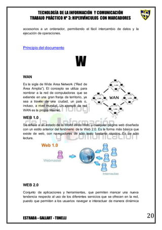 TECNOLOGÍA DE LA INFORMACIÓN Y COMUNICACIÓN
TRABAJO PRÁCTICO Nº 3: HIPERVÍNCULOS CON MARCADORES
ESTRADA–GALLART - TONELLI 20
accesorios a un ordenador, permitiendo el fácil intercambio de datos y la
ejecución de operaciones.
Principio del documento
W
WAN
Es la sigla de Wide Area Network (“Red de
Área Amplia”). El concepto se utiliza para
nombrar a la red de computadoras que se
extiende en una gran franja de territorio, ya
sea a través de una ciudad, un país o,
incluso, a nivel mundial. Un ejemplo de red
WAN es la propia Internet.
WEB 1.0
Se refiere a un estado de la World Wide Web, y cualquier página web diseñada
con un estilo anterior del fenómeno de la Web 2.0. Es la forma más básica que
existe de web, con navegadores de sólo texto bastante rápidos. Es de sólo
lectura.
WEB 2.0
Conjunto de aplicaciones y herramientas, que permiten mancar una nueva
tendencia respecto al uso de los diferentes servicios que se ofrecen en la red,
puesto que permiten a los usuarios navegar e interactuar de manera dinámica
 