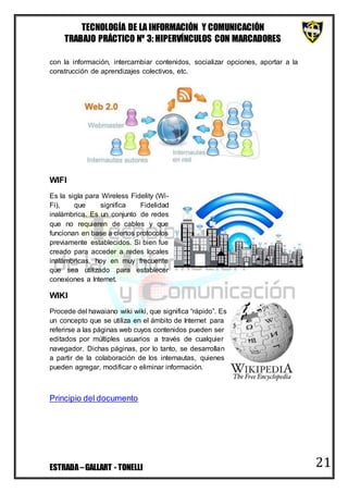 TECNOLOGÍA DE LA INFORMACIÓN Y COMUNICACIÓN
TRABAJO PRÁCTICO Nº 3: HIPERVÍNCULOS CON MARCADORES
ESTRADA–GALLART - TONELLI 21
con la información, intercambiar contenidos, socializar opciones, aportar a la
construcción de aprendizajes colectivos, etc.
WIFI
Es la sigla para Wireless Fidelity (Wi-
Fi), que significa Fidelidad
inalámbrica. Es un conjunto de redes
que no requieren de cables y que
funcionan en base a ciertos protocolos
previamente establecidos. Si bien fue
creado para acceder a redes locales
inalámbricas, hoy en muy frecuente
que sea utilizado para establecer
conexiones a Internet.
WIKI
Procede del hawaiano wiki wiki, que significa “rápido”. Es
un concepto que se utiliza en el ámbito de Internet para
referirse a las páginas web cuyos contenidos pueden ser
editados por múltiples usuarios a través de cualquier
navegador. Dichas páginas, por lo tanto, se desarrollan
a partir de la colaboración de los internautas, quienes
pueden agregar, modificar o eliminar información.
Principio del documento
 