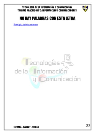 TECNOLOGÍA DE LA INFORMACIÓN Y COMUNICACIÓN
TRABAJO PRÁCTICO Nº 3: HIPERVÍNCULOS CON MARCADORES
ESTRADA–GALLART - TONELLI 22
NO HAY PALABRAS CON ESTALETRA
Principio del documento
 