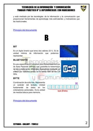 TECNOLOGÍA DE LA INFORMACIÓN Y COMUNICACIÓN
TRABAJO PRÁCTICO Nº 3: HIPERVÍNCULOS CON MARCADORES
ESTRADA–GALLART - TONELLI 2
y está mediada por las tecnologías de la información y la comunicación que
proporcionan herramientas de aprendizaje más estimulantes y motivadoras que
las tradicionales.
Principio del documento
B
BIT
Es un digito binario que toma dos valores (O-1). Es la
unidad mínima de información que podemos
representar.
BLUETOOTH
Es una especificaciónindustrial para Redes Inalámbricas
de Área Personal (WPAN) que posibilita la transmisión
de voz y datos entre diferentes dispositivos mediante un
enlace por radiofrecuencia en la banda ISM de los 2,4
GHz.
BYTE
Combinación de ocho bits. Representa
un carácter del teclado. Unidad
fundamental de datos en los
ordenadores personales. Es la unidad
de medida básica para memoria.
Principio del documento
 