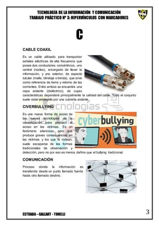 TECNOLOGÍA DE LA INFORMACIÓN Y COMUNICACIÓN
TRABAJO PRÁCTICO Nº 3: HIPERVÍNCULOS CON MARCADORES
ESTRADA–GALLART - TONELLI 3
C
CABLE COAXIL
Es un cable utilizado para transportar
señales eléctricas de alta frecuencia que
posee dos conductores concéntricos, uno
central (núcleo), encargado de llevar la
información, y uno exterior, de aspecto
tubular (malla, blindaje o trenza), que sirve
como referencia de tierra y retorno de las
corrientes. Entre ambos se encuentra una
capa aislante (dieléctrico), de cuyas
características dependerá principalmente la calidad del cable. Todo el conjunto
suele estar protegido por una cubierta aislante.
CIVERBULLYING
Es una nueva forma de acoso de
las nuevas tecnologías de la
comunicación para producir el
acoso en las víctimas. Es un
fenómeno silencioso, pero que
produce graves consecuencias en
las víctimas y los que la rodean,
suele escaparse de las formas
tradicionales de observación y
detección, pero no por eso es menos dañino que el bullying tradicional.
COMUNICACIÓN
Proceso donde la información es
transferida desde un punto llamado fuente
hasta otro llamado destino.
 