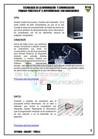 TECNOLOGÍA DE LA INFORMACIÓN Y COMUNICACIÓN
TRABAJO PRÁCTICO Nº 3: HIPERVÍNCULOS CON MARCADORES
ESTRADA–GALLART - TONELLI 4
CPU
Unidad central de proceso. Cerebro del ordenador. Es la
parte central de toda computadora ya que es la que
cumple la tarea de procesamiento de todas las funciones
así como también de almacenamiento de la información.
Es considerado uno de los elementos básicos de
cualquier computador.
CRACKER
Deriva del inglés Crack, que significaría
romper. Comprende a aquellos usuarios
de ordenadores que tienen los
conocimientos y las técnicas necesarias
para Romper Sistemas de Seguridad,
teniendo esta actividad distintas
finalidades y motivos. Realiza una
modificación en un funcionamiento de un
Software Original, obteniéndose
Seriales, aplicaciones conocidas como Keygens (que generan Claves de Producto) y
también programan los archivos que se llaman justamente Cracks, que permiten saltear
las restricciones de seguridad en el caso del Software Ilegal.
Principio del documento
D
DATO
Carácter o conjunto de caracteres que al
procesarlo brinda información. Es un valor o
referente que recibe el computador por
diferentes medios. Representa la información
que el programador manipula en la construcción
de una solución o en el desarrollo de un
algoritmo.
Principio del documento
 