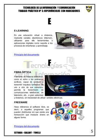 TECNOLOGÍA DE LA INFORMACIÓN Y COMUNICACIÓN
TRABAJO PRÁCTICO Nº 3: HIPERVÍNCULOS CON MARCADORES
ESTRADA–GALLART - TONELLI 5
E
E-LEARNING
Es una educación virtual a distancia,
mediante canales electrónicos (Internet),
utilizando para ello herramientas o
aplicaciones digitales como soporte a los
procesos de enseñanza y aprendizaje.
Principio del documento
F
FIBRA ÓPTICA
Filamento de material dieléctrico,
como el vidrio o los polímeros
acrílicos, capaz de conducir y
transmitir impulsos luminosos de
uno a otro de sus extremos;
permite la transmisión de
comunicaciones telefónicas, de
televisión, etc., a gran velocidad
y distancia, sin necesidad de utilizar señales eléctricas.
FREEWARE
Hace referencia al software libre, es
decir, a aquellos programas que
pueden distribuirse sin que exista una
transacción que involucre dinero en
alguna forma.
Principio del documento
 