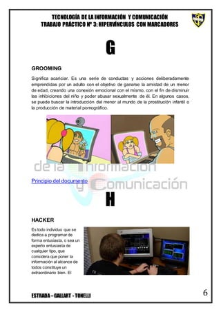 TECNOLOGÍA DE LA INFORMACIÓN Y COMUNICACIÓN
TRABAJO PRÁCTICO Nº 3: HIPERVÍNCULOS CON MARCADORES
ESTRADA–GALLART - TONELLI 6
G
GROOMING
Significa acariciar. Es una serie de conductas y acciones deliberadamente
emprendidas por un adulto con el objetivo de ganarse la amistad de un menor
de edad, creando una conexión emocional con el mismo, con el fin de disminuir
las inhibiciones del niño y poder abusar sexualmente de él. En algunos casos,
se puede buscar la introducción del menor al mundo de la prostitución infantil o
la producción de material pornográfico.
Principio del documento
H
HACKER
Es todo individuo que se
dedica a programar de
forma entusiasta, o sea un
experto entusiasta de
cualquier tipo, que
considera que poner la
información al alcance de
todos constituye un
extraordinario bien. El
 