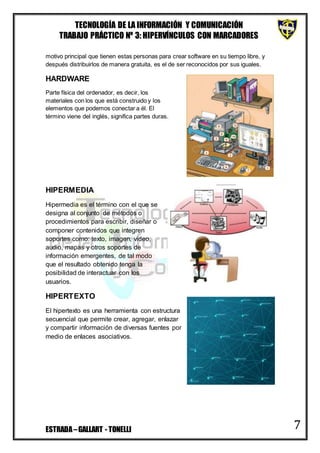 TECNOLOGÍA DE LA INFORMACIÓN Y COMUNICACIÓN
TRABAJO PRÁCTICO Nº 3: HIPERVÍNCULOS CON MARCADORES
ESTRADA–GALLART - TONELLI 7
motivo principal que tienen estas personas para crear software en su tiempo libre, y
después distribuirlos de manera gratuita, es el de ser reconocidos por sus iguales.
HARDWARE
Parte física del ordenador, es decir, los
materiales con los que está construido y los
elementos que podemos conectar a él. El
término viene del inglés, significa partes duras.
HIPERMEDIA
Hipermedia es el término con el que se
designa al conjunto de métodos o
procedimientos para escribir, diseñar o
componer contenidos que integren
soportes como: texto, imagen, video,
audio, mapas y otros soportes de
información emergentes, de tal modo
que el resultado obtenido tenga la
posibilidad de interactuar con los
usuarios.
HIPERTEXTO
El hipertexto es una herramienta con estructura
secuencial que permite crear, agregar, enlazar
y compartir información de diversas fuentes por
medio de enlaces asociativos.
 