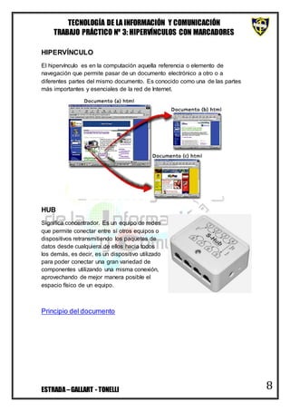 TECNOLOGÍA DE LA INFORMACIÓN Y COMUNICACIÓN
TRABAJO PRÁCTICO Nº 3: HIPERVÍNCULOS CON MARCADORES
ESTRADA–GALLART - TONELLI 8
HIPERVÍNCULO
El hipervínculo es en la computación aquella referencia o elemento de
navegación que permite pasar de un documento electrónico a otro o a
diferentes partes del mismo documento. Es conocido como una de las partes
más importantes y esenciales de la red de Internet.
HUB
Significa concentrador. Es un equipo de redes
que permite conectar entre sí otros equipos o
dispositivos retransmitiendo los paquetes de
datos desde cualquiera de ellos hacia todos
los demás, es decir, es un dispositivo utilizado
para poder conectar una gran variedad de
componentes utilizando una misma conexión,
aprovechando de mejor manera posible el
espacio físico de un equipo.
Principio del documento
 