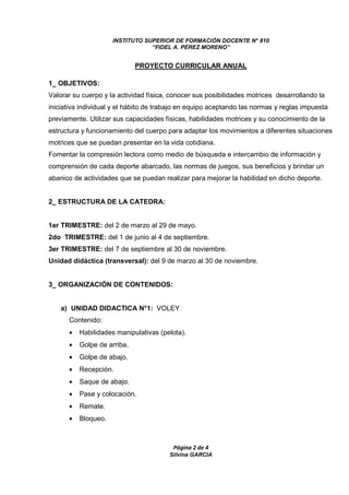 INSTITUTO SUPERIOR DE FORMACIÓN DOCENTE N° 810 
“FIDEL A. PÉREZ MORENO” 
PROYECTO CURRICULAR ANUAL 
1_ OBJETIVOS: 
Valorar su cuerpo y la actividad física, conocer sus posibilidades motrices desarrollando la 
iniciativa individual y el hábito de trabajo en equipo aceptando las normas y reglas impuesta 
previamente. Utilizar sus capacidades físicas, habilidades motrices y su conocimiento de la 
estructura y funcionamiento del cuerpo para adaptar los movimientos a diferentes situaciones 
motrices que se puedan presentar en la vida cotidiana. 
Fomentar la compresión lectora como medio de búsqueda e intercambio de información y 
comprensión de cada deporte abarcado, las normas de juegos, sus beneficios y brindar un 
abanico de actividades que se puedan realizar para mejorar la habilidad en dicho deporte. 
Página 2 de 4 
Silvina GARCIA 
2_ ESTRUCTURA DE LA CATEDRA: 
1er TRIMESTRE: del 2 de marzo al 29 de mayo. 
2do TRIMESTRE: del 1 de junio al 4 de septiembre. 
3er TRIMESTRE: del 7 de septiembre al 30 de noviembre. 
Unidad didáctica (transversal): del 9 de marzo al 30 de noviembre. 
3_ ORGANIZACIÓN DE CONTENIDOS: 
a) UNIDAD DIDACTICA N°1: VOLEY 
Contenido: 
· Habilidades manipulativas (pelota). 
· Golpe de arriba. 
· Golpe de abajo. 
· Recepción. 
· Saque de abajo. 
· Pase y colocación. 
· Remate. 
· Bloqueo. 
 