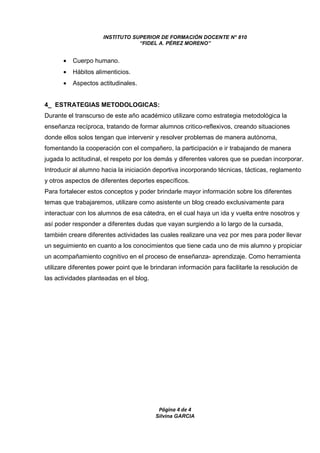 INSTITUTO SUPERIOR DE FORMACIÓN DOCENTE N° 810 
“FIDEL A. PÉREZ MORENO” 
Página 4 de 4 
Silvina GARCIA 
· Cuerpo humano. 
· Hábitos alimenticios. 
· Aspectos actitudinales. 
4_ ESTRATEGIAS METODOLOGICAS: 
Durante el transcurso de este año académico utilizare como estrategia metodológica la 
enseñanza recíproca, tratando de formar alumnos critico-reflexivos, creando situaciones 
donde ellos solos tengan que intervenir y resolver problemas de manera autónoma, 
fomentando la cooperación con el compañero, la participación e ir trabajando de manera 
jugada lo actitudinal, el respeto por los demás y diferentes valores que se puedan incorporar. 
Introducir al alumno hacia la iniciación deportiva incorporando técnicas, tácticas, reglamento 
y otros aspectos de diferentes deportes específicos. 
Para fortalecer estos conceptos y poder brindarle mayor información sobre los diferentes 
temas que trabajaremos, utilizare como asistente un blog creado exclusivamente para 
interactuar con los alumnos de esa cátedra, en el cual haya un ida y vuelta entre nosotros y 
así poder responder a diferentes dudas que vayan surgiendo a lo largo de la cursada, 
también creare diferentes actividades las cuales realizare una vez por mes para poder llevar 
un seguimiento en cuanto a los conocimientos que tiene cada uno de mis alumno y propiciar 
un acompañamiento cognitivo en el proceso de enseñanza- aprendizaje. Como herramienta 
utilizare diferentes power point que le brindaran información para facilitarle la resolución de 
las actividades planteadas en el blog. 
