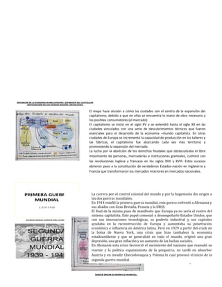 El mapa hace alusión a cómo las ciudades son el centro de la expansión del
capitalismo; debido a que en ellas se encuentra la mano de obra necesaria y
los posibles consumidores (el mercado).
El capitalismo se inició en el siglo XV y se extendió hasta el siglo XX en las
ciudades vinculadas con una serie de descubrimientos técnicos que fueron
esenciales para el desarrollo de la economía –mundo capitalista. En otras
ciudades de Europa se incrementó la capacidad de producción en los talleres y
las fábricas, el capitalismo fue abarcando cada vez más territorio y
promoviendo la expansión del mercado.
La lucha por la abolición de los derechos feudales que obstaculizaba el libre
movimiento de personas, mercaderías e instituciones gremiales, culminó con
las revoluciones inglesa y francesa en los siglos XVII y XVIII. Estos sucesos
abrieron paso a la constitución de verdaderos Estados-nación en Inglaterra y
Francia que transformaron los mercados interiores en mercados nacionales.




 La carrera por el control colonial del mundo y por la hegemonía dio origen a
 las dos guerras mundiales.
 En 1914 estalló la primera guerra mundial, esta guerra enfrentó a Alemania y
 sus aliados con Gran Bretaña, Francia y la URSS.
 El final de la misma puso de manifiesto que Europa ya no sería el centro del
 sistema capitalista. Este papel comenzó a desempeñarlo Estados Unidos, que
 con sus innovaciones tecnológicas, su poderío industrial y sus capitales
 ayudaba en la reconstrucción de Europa y aumentaba su penetración
 económica e influencia en América latina. Pero en 1929 a partir del crack en
 la bolsa de Nueva York, una crisis que hizo tambalear la economía
 estadounidense y que se generalizó en todo el mundo, originó una gran
 depresión, una gran inflación y un aumento de las luchas sociales.
 En Alemania esta crisis favoreció el nacimiento del nazismo que reanudó su
 rearme y la política expansionista de la preguerra; no tardó en absorber
 Austria y en invadir Checoslovaquia y Polonia lo cual provocó el inicio de la
 segunda guerra mundial.
                                                                  3
 