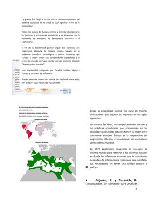La guerra fría llegó a su fin con el desmoronamiento del
sistema socialista de la URSS lo cual significó el fin de la
bipolaridad.

Todos los países de Europa central y oriental abandonaron
las políticas y estructuras socialistas y se alinearon con la
economía de mercado, la democracia pluralista y el
capitalismo.

El fin de la bipolaridad parece seguir dos caminos; una
hegemonía absoluta de Estados Unidos, basada en su
potencial científico, tecnológico y militar. Mientras que
Europa y Japón serían sus competidores capitalistas y el
resto del mundo un lugar donde ejercer dominio absoluto
“Nuevo orden mundial”.

Una tripolaridad integrada por Estados Unidos, Japón y
Europa y sus áreas de influencia.

Puede pensarse como una época de rivalidad entre estos
tres bloques cuyo resultado está abierto.




                                                                    Desde la antigüedad Europa fue cuna de muchas
                                                                    civilizaciones que dejaron su impronta en los siglos
                                                                    siguientes.

                                                                    Los valores, las ideas, los comportamientos sociales y
                                                                    las prácticas económicas que predominan en las
                                                                    sociedades capitalistas actuales tienen su origen en el
                                                                    continente europeo. Europa es la responsable del
                                                                    surgimiento, difusión y consolidación del capitalismo
                                                                    como sistema mundial.

                                                                   En 1979 Wallerstein desarrolló el concepto de
                                                                   sistema-mundo para referirse a los sistemas sociales
                                                                   en donde los diferentes sistemas que lo constituyen
                                                                   dependen de intercambios recíprocos para satisfacer
                                                                   sus necesidades sin tener una unidad cultural o
                                                                BIBLIOGRAFÍA
                                                                   política.



                                                                •       Gojman, S. y Gurevich, R.
                                                                Globalización. Un concepto para analizar

                                                                                                               5
 