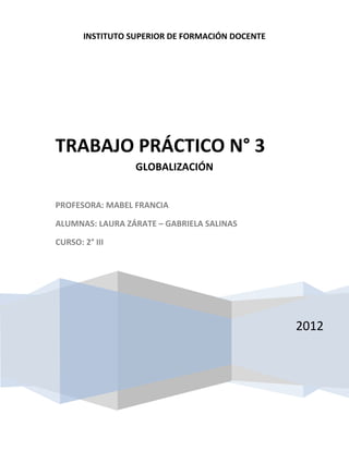 INSTITUTO SUPERIOR DE FORMACIÓN DOCENTE




TRABAJO PRÁCTICO N° 3
                  GLOBALIZACIÓN


PROFESORA: MABEL FRANCIA

ALUMNAS: LAURA ZÁRATE – GABRIELA SALINAS

CURSO: 2° III




                                                 2012
 