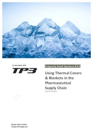  



	
  

	
  


	
  

	
  

	
  

	
  

	
  

	
  

	
  

	
  
	
                                           	
  
	
  	
  	
  In	
  association	
  with:	
  
                                             Frequently	
  Asked	
  Questions	
  (FAQ)	
  
	
  
                                             	
  
	
  
	
                                           Using	
  Thermal	
  Covers	
  
	
  
	
                                           &	
  Blankets	
  in	
  the	
  
	
  
	
  
	
  
                                             Pharmaceutical	
  
	
  
	
  
                                             Supply	
  Chain	
  
                                             Version:	
  003/2012	
  
                                             	
  
	
  
	
  

	
  




Author:	
  Peter	
  Lockett	
  
©	
  2012	
  TP3	
  Global	
  Ltd	
  
 