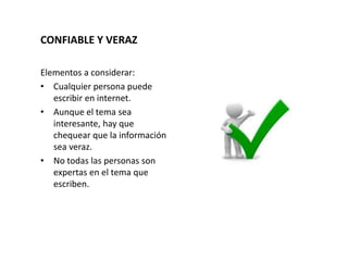 CONFIABLE Y VERAZ
Elementos a considerar:
• Cualquier persona puede
escribir en internet.
• Aunque el tema sea
interesante, hay que
chequear que la información
sea veraz.
• No todas las personas son
expertas en el tema que
escriben.
 