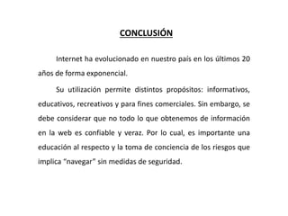 CONCLUSIÓN
Internet ha evolucionado en nuestro país en los últimos 20
años de forma exponencial.
Su utilización permite distintos propósitos: informativos,
educativos, recreativos y para fines comerciales. Sin embargo, se
debe considerar que no todo lo que obtenemos de información
en la web es confiable y veraz. Por lo cual, es importante una
educación al respecto y la toma de conciencia de los riesgos que
implica “navegar” sin medidas de seguridad.
 