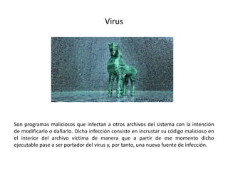 Virus
Son programas maliciosos que infectan a otros archivos del sistema con la intención
de modificarlo o dañarlo. Dicha infección consiste en incrustar su código malicioso en
el interior del archivo víctima de manera que a partir de ese momento dicho
ejecutable pase a ser portador del virus y, por tanto, una nueva fuente de infección.
 