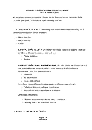 INSTITUTO SUPERIOR DE FORMACIÓN DOCENTE N° 810 
“FIDEL A. PÉREZ MORENO” 
Y los contenidos que abarcan estos mismos son los desplazamientos, desarrollo de la 
oposición y cooperación entre los equipos, acción y reacción. 
b. UNIDAD DIDÁCTICA N° 2: En esta segunda unidad didáctica se verá Voley por lo 
tanto los contenidos que se van a ver son: 
Página 1-4 
Vara Ivonne 
o Golpe de arriba 
o Golpe de abajo 
o Saque 
c. UNIDAD DIDÁCTICA N° 3: En esta tercera unidad didáctica el deporte a trabajar 
será Basquet los contenidos que abarcará son: 
o Pase y recepción 
o Bandeja 
d. UNIDAD DIDÁCTICA N° 4 (TRANSVERSAL): En esta unidad transversal que es la 
que abarcará los tres trimestres del año lo que se desarrollarán contenidos 
relacionados como vida en la naturaleza. 
o Animación 
o Rol de animador 
o Juegos tradicionales 
Además se trabajará los contenidos procedimentales como por ejemplo: 
o Trabajos prácticos grupales de investigación 
o Juegos innovadores, para llevar a la práctica. 
Contenidos actitudinales: 
o Respeto en cuanto al profesor y a los compañeros. 
o Ayuda y colaboración entre los mismos. 
4. ESTRATEGIAS METODOLÓGICAS 
 