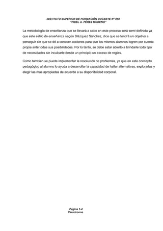 INSTITUTO SUPERIOR DE FORMACIÓN DOCENTE N° 810 
“FIDEL A. PÉREZ MORENO” 
La metodología de enseñanza que se llevará a cabo en este proceso será semi-definida ya 
que este estilo de enseñanza según Blázquez Sánchez, dice que se tendrá un objetivo a 
perseguir sin que se dé a conocer acciones para que los mismos alumnos logren por cuenta 
propia ante todas sus posibilidades. Por lo tanto, se debe estar abierto a brindarle todo tipo 
de necesidades sin inculcarle desde un principio un exceso de reglas. 
Como también se puede implementar la resolución de problemas, ya que en este concepto 
pedagógico al alumno lo ayuda a desarrollar la capacidad de hallar alternativas, explorarlas y 
elegir las más apropiadas de acuerdo a su disponibilidad corporal. 
Página 1-4 
Vara Ivonne 
