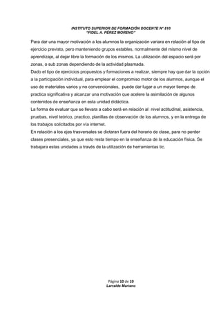 INSTITUTO SUPERIOR DE FORMACIÓN DOCENTE N° 810 
“FIDEL A. PÉREZ MORENO” 
Para dar una mayor motivación a los alumnos la organización variara en relación al tipo de 
ejercicio previsto, pero manteniendo grupos estables, normalmente del mismo nivel de 
aprendizaje, al dejar libre la formación de los mismos. La utilización del espacio será por 
zonas, o sub zonas dependiendo de la actividad plasmada. 
Dado el tipo de ejercicios propuestos y formaciones a realizar, siempre hay que dar la opción 
a la participación individual, para emplear el compromiso motor de los alumnos, aunque el 
uso de materiales varios y no convencionales, puede dar lugar a un mayor tiempo de 
practica significativa y alcanzar una motivación que acelere la asimilación de algunos 
contenidos de enseñanza en esta unidad didáctica. 
La forma de evaluar que se llevara a cabo será en relación al nivel actitudinal, asistencia, 
pruebas, nivel teórico, practico, planillas de observación de los alumnos, y en la entrega de 
los trabajos solicitados por vía internet. 
En relación a los ejes trasversales se dictaran fuera del horario de clase, para no perder 
clases presenciales, ya que esto resta tiempo en la enseñanza de la educación física. Se 
trabajara estas unidades a través de la utilización de herramientas tic. 
Página 10 de 10 
Larralde Mariano 
