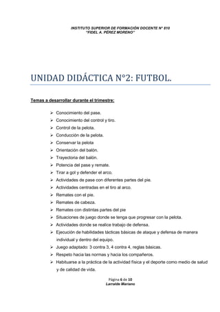 INSTITUTO SUPERIOR DE FORMACIÓN DOCENTE N° 810 
“FIDEL A. PÉREZ MORENO” 
UNIDAD DIDÁCTICA N°2: FUTBOL. 
Temas a desarrollar durante el trimestre: 
Página 6 de 10 
Larralde Mariano 
 Conocimiento del pase. 
 Conocimiento del control y tiro. 
 Control de la pelota. 
 Conducción de la pelota. 
 Conservar la pelota 
 Orientación del balón. 
 Trayectoria del balón. 
 Potencia del pase y remate. 
 Tirar a gol y defender el arco. 
 Actividades de pase con diferentes partes del pie. 
 Actividades centradas en el tiro al arco. 
 Remates con el pie. 
 Remates de cabeza. 
 Remates con distintas partes del pie 
 Situaciones de juego donde se tenga que progresar con la pelota. 
 Actividades donde se realice trabajo de defensa. 
 Ejecución de habilidades tácticas básicas de ataque y defensa de manera 
individual y dentro del equipo. 
 Juego adaptado: 3 contra 3, 4 contra 4, reglas básicas. 
 Respeto hacia las normas y hacia los compañeros. 
 Habituarse a la práctica de la actividad física y el deporte como medio de salud 
y de calidad de vida. 
 