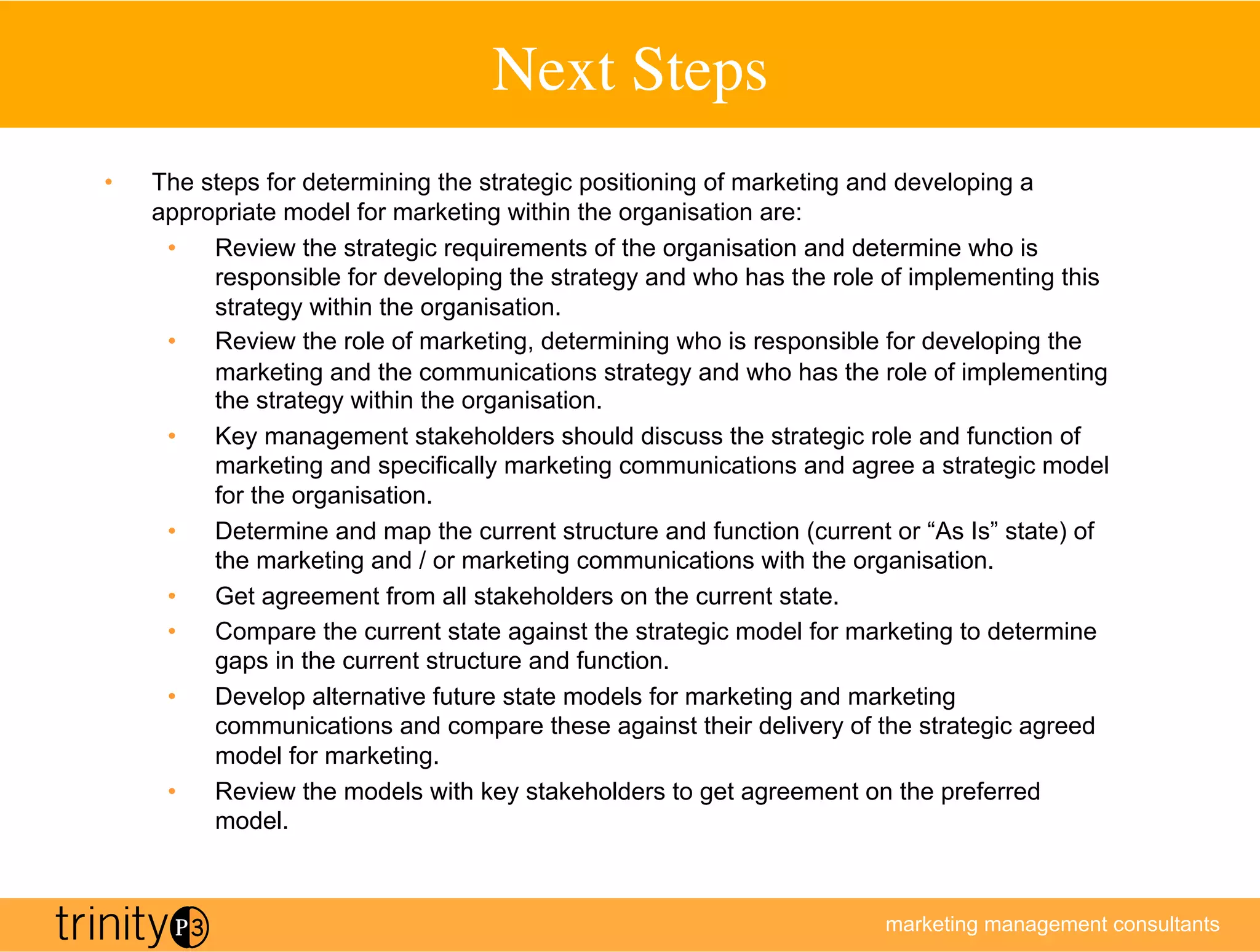 Next Steps
                                            	

•    The steps for determining the strategic positioning of marketing and developing a
     appropriate model for marketing within the organisation are:
      •  Review the strategic requirements of the organisation and determine who is
          responsible for developing the strategy and who has the role of implementing this
          strategy within the organisation.
      •  Review the role of marketing, determining who is responsible for developing the
          marketing and the communications strategy and who has the role of implementing
          the strategy within the organisation.
      •  Key management stakeholders should discuss the strategic role and function of
          marketing and specifically marketing communications and agree a strategic model
          for the organisation.
      •  Determine and map the current structure and function (current or “As Is” state) of
          the marketing and / or marketing communications with the organisation.
      •  Get agreement from all stakeholders on the current state.
      •  Compare the current state against the strategic model for marketing to determine
          gaps in the current structure and function.
      •  Develop alternative future state models for marketing and marketing
          communications and compare these against their delivery of the strategic agreed
          model for marketing.
      •  Review the models with key stakeholders to get agreement on the preferred
          model.



                                                                      marketing management consultants
 