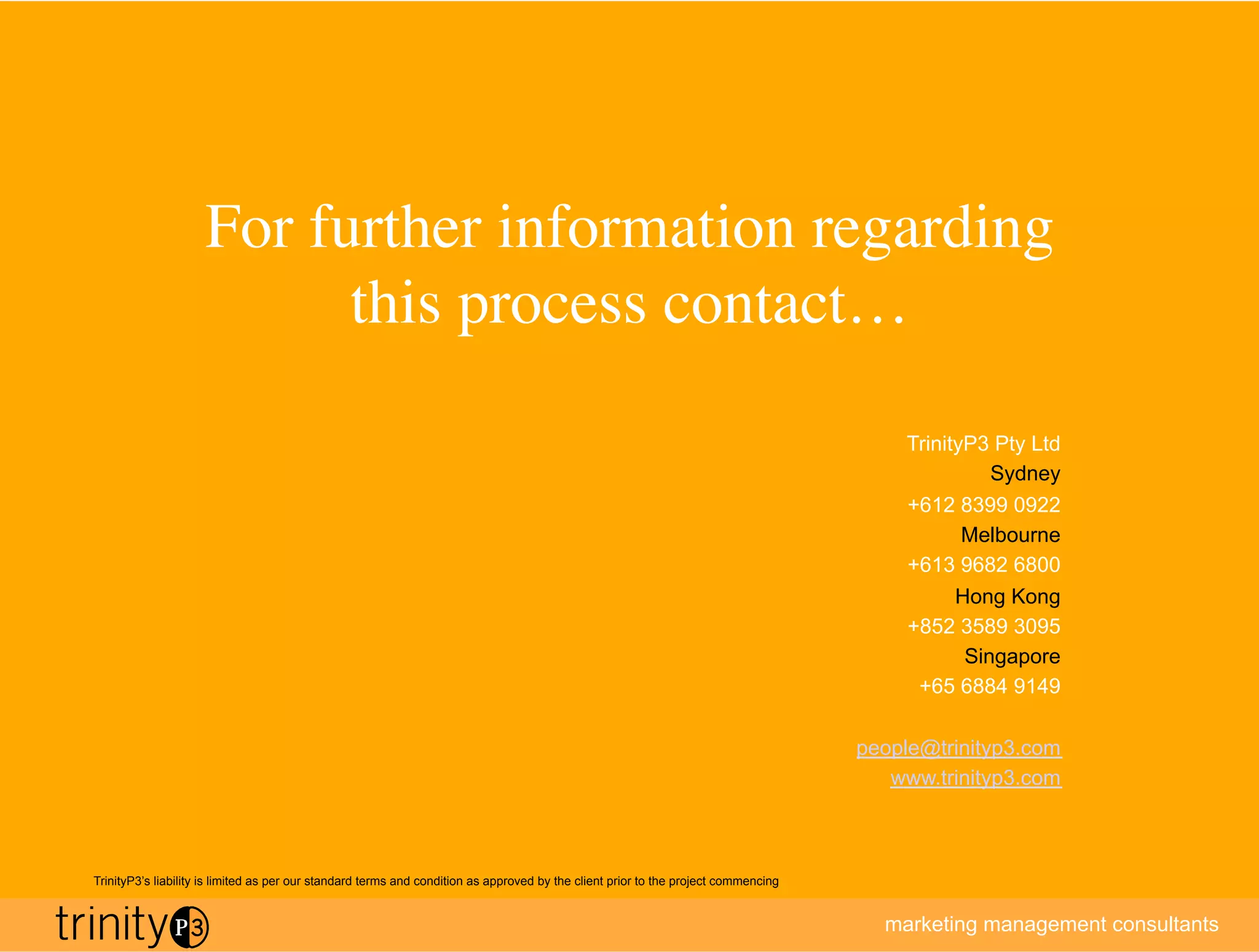 For further information regarding
                           this process contact…	


                                                                                                                                         TrinityP3 Pty Ltd
                                                                                                                                                   Sydney
                                                                                                                                         +612 8399 0922
                                                                                                                                                Melbourne
                                                                                                                                         +613 9682 6800
                                                                                                                                               Hong Kong
                                                                                                                                         +852 3589 3095
                                                                                                                                                Singapore
                                                                                                                                          +65 6884 9149

                                                                                                                                     people@trinityp3.com
                                                                                                                                        www.trinityp3.com



TrinityP3’s liability is limited as per our standard terms and condition as approved by the client prior to the project commencing


                                                                                                                                       marketing management consultants
 
