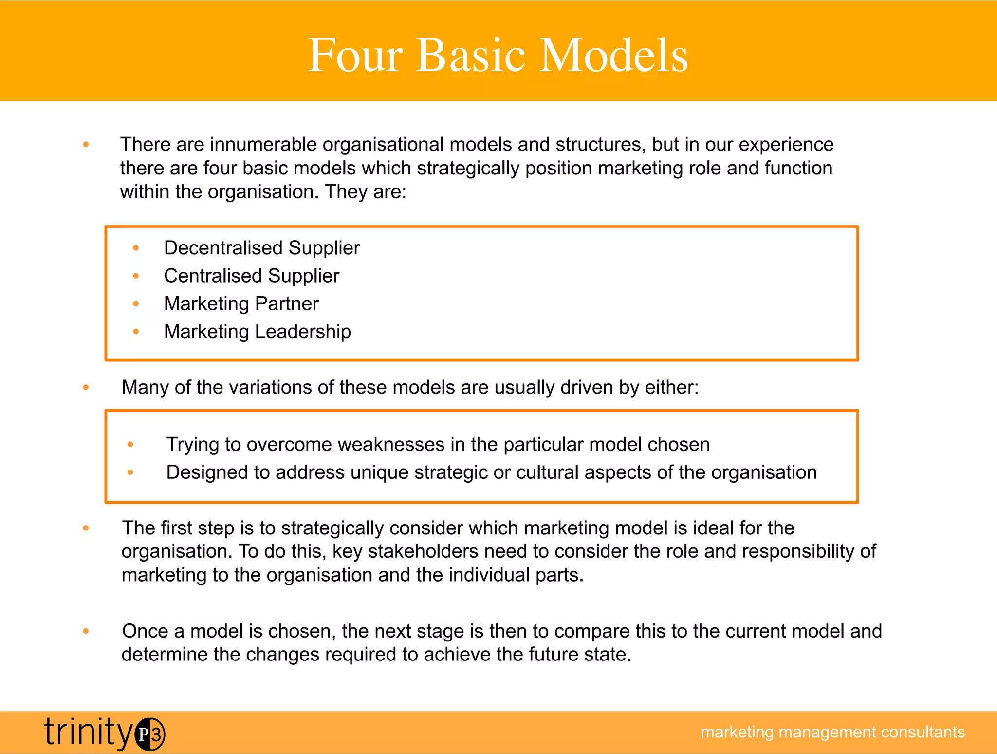 Four Basic Models
                                           	

•    There are innumerable organisational models and structures, but in our experience
     there are four basic models which strategically position marketing role and function
     within the organisation. They are:

      •    Decentralised Supplier
      •    Centralised Supplier
      •    Marketing Partner
      •    Marketing Leadership

•    Many of the variations of these models are usually driven by either:

     •     Trying to overcome weaknesses in the particular model chosen
     •     Designed to address unique strategic or cultural aspects of the organisation

•    The first step is to strategically consider which marketing model is ideal for the
     organisation. To do this, key stakeholders need to consider the role and responsibility of
     marketing to the organisation and the individual parts.

•    Once a model is chosen, the next stage is then to compare this to the current model and
     determine the changes required to achieve the future state.


                                                                            marketing management consultants
 